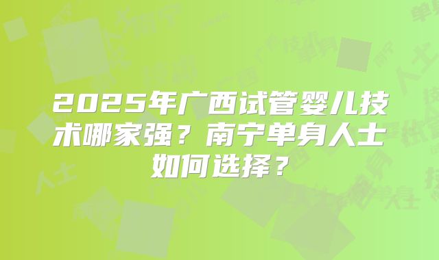 2025年广西试管婴儿技术哪家强?南宁单身人士如何选择?