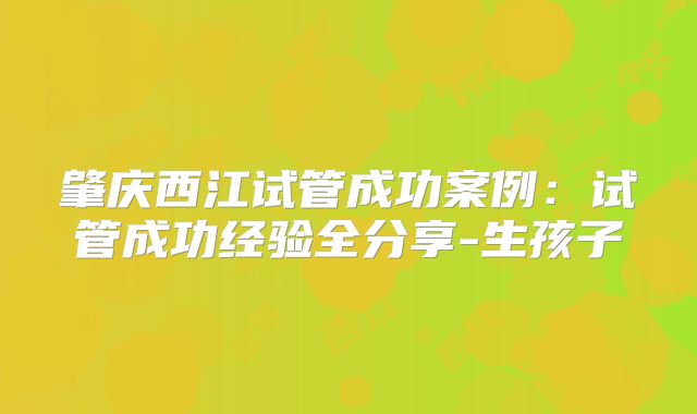 肇庆西江试管成功案例:试管成功经验全分享-生孩子