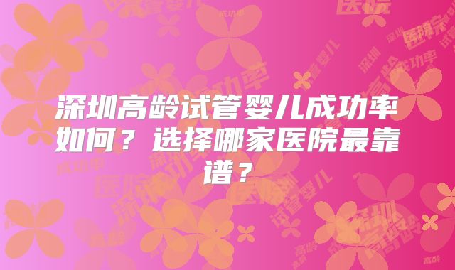 深圳高龄试管婴儿成功率如何?选择哪家医院最靠谱?