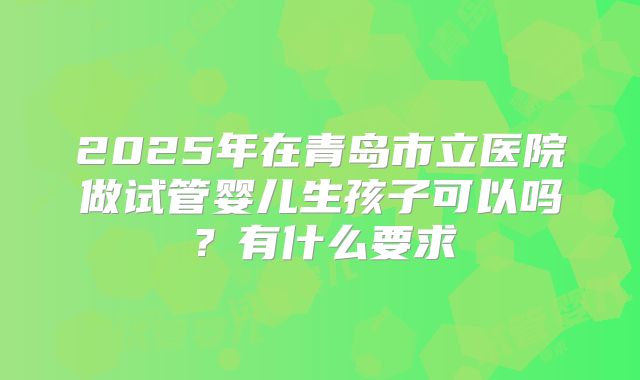 2025年在青岛市立医院做试管婴儿生孩子可以吗?有什么要求