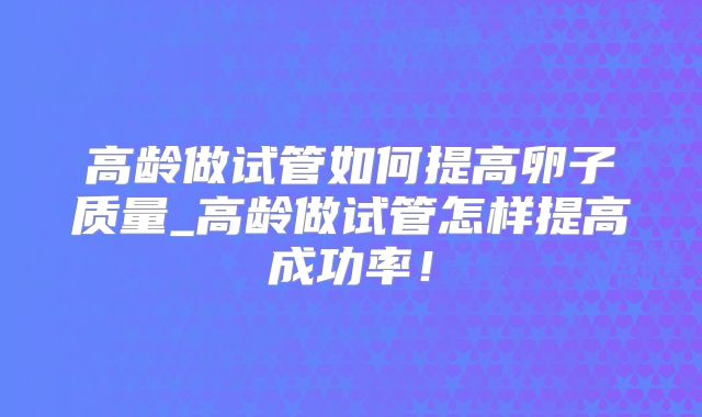 高龄做试管如何提高卵子质量_高龄做试管怎样提高成功率！