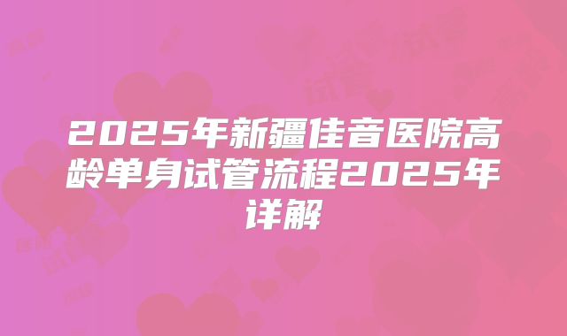 2025年新疆佳音医院高龄单身试管流程2025年详解