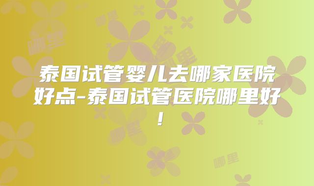 泰国试管婴儿去哪家医院好点-泰国试管医院哪里好!