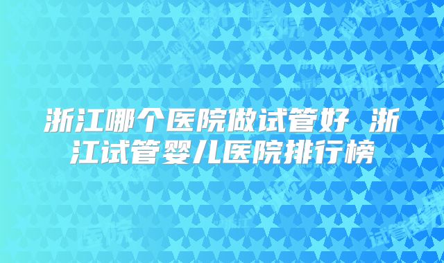 浙江哪个医院做试管好 浙江试管婴儿医院排行榜