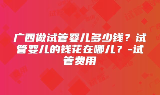 广西做试管婴儿多少钱？试管婴儿的钱花在哪儿？-试管费用