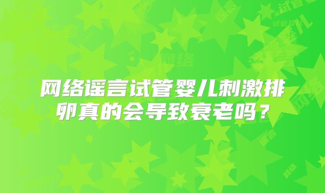 网络谣言试管婴儿刺激排卵真的会导致衰老吗?