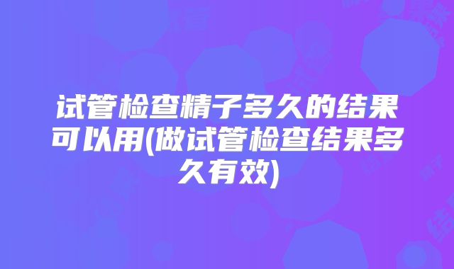 试管检查精子多久的结果可以用(做试管检查结果多久有效)