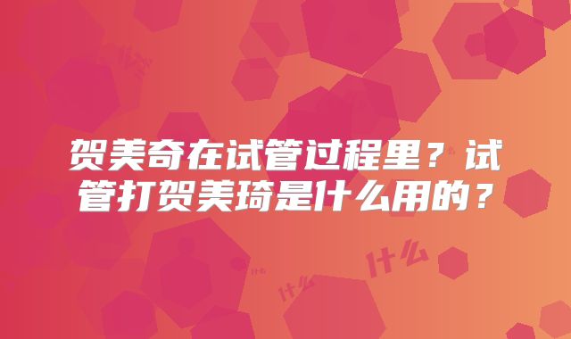 贺美奇在试管过程里？试管打贺美琦是什么用的？