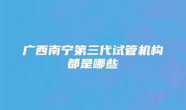 广西南宁第三代试管机构都是哪些