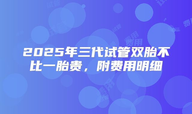 2025年三代试管双胎不比一胎贵，附费用明细