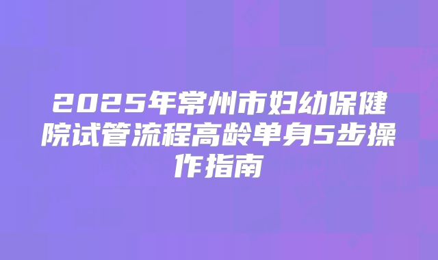2025年常州市妇幼保健院试管流程高龄单身5步操作指南