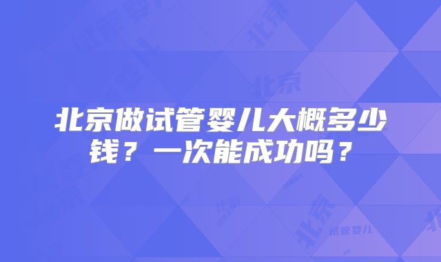 北京做试管婴儿大概多少钱？一次能成功吗？