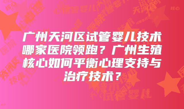 广州天河区试管婴儿技术哪家医院领跑？广州生殖核心如何平衡心理支持与治疗技术？