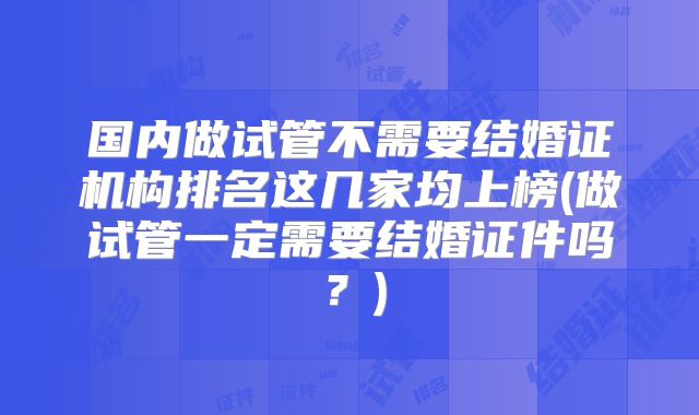 国内做试管不需要结婚证机构排名这几家均上榜(做试管一定需要结婚证件吗?)