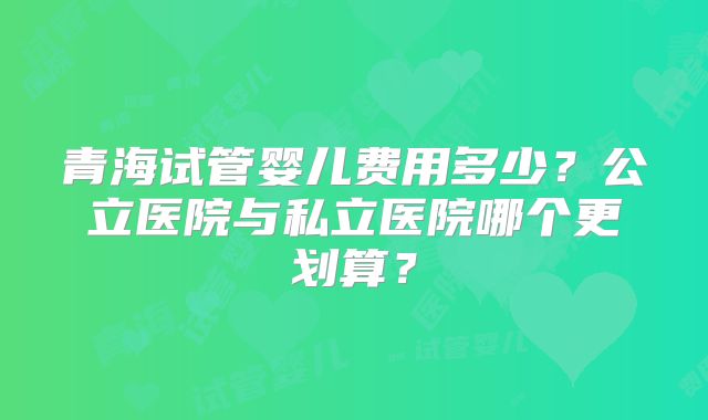 青海试管婴儿费用多少？公立医院与私立医院哪个更划算？