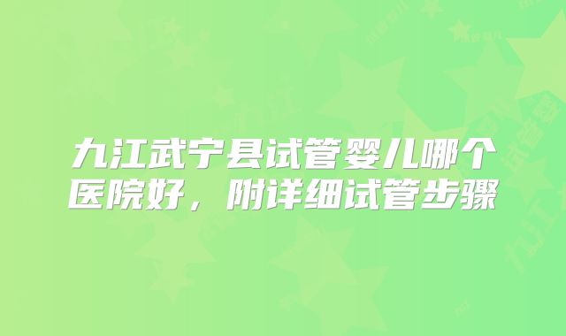 九江武宁县试管婴儿哪个医院好，附详细试管步骤