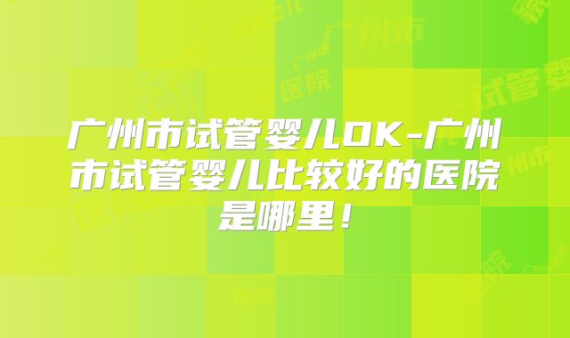 广州市试管婴儿OK-广州市试管婴儿比较好的医院是哪里!