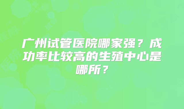 广州试管医院哪家强？成功率比较高的生殖中心是哪所？