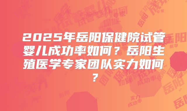2025年岳阳保健院试管婴儿成功率如何？岳阳生殖医学专家团队实力如何？