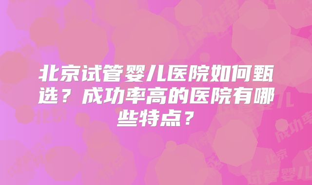 北京试管婴儿医院如何甄选?成功率高的医院有哪些特点?