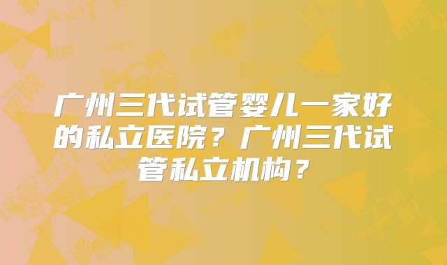 广州三代试管婴儿一家好的私立医院？广州三代试管私立机构？