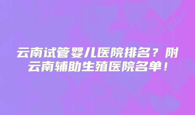 云南试管婴儿医院排名?附云南辅助生殖医院名单!