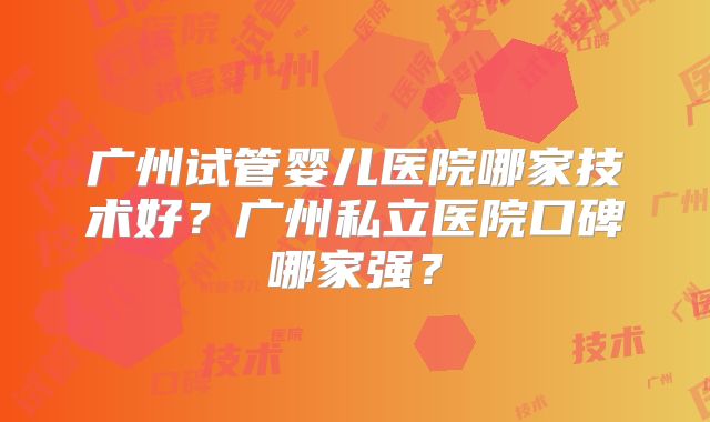 广州试管婴儿医院哪家技术好？广州私立医院口碑哪家强？