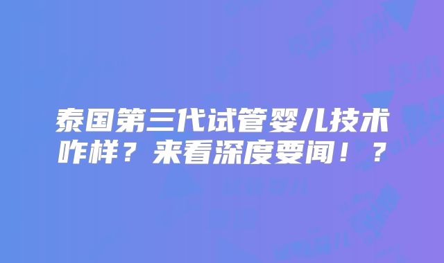泰国第三代试管婴儿技术咋样?来看深度要闻!?