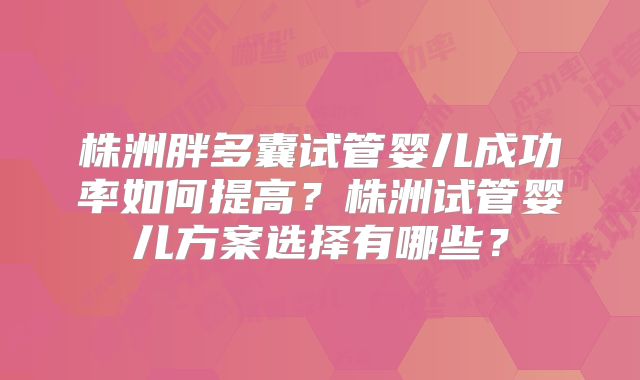 株洲胖多囊试管婴儿成功率如何提高？株洲试管婴儿方案选择有哪些？