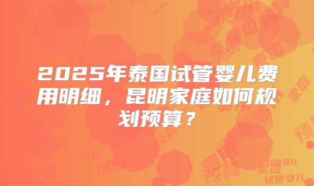 2025年泰国试管婴儿费用明细,昆明家庭如何规划预算?