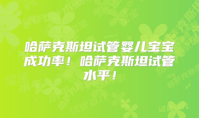 哈萨克斯坦试管婴儿宝宝成功率！哈萨克斯坦试管水平！