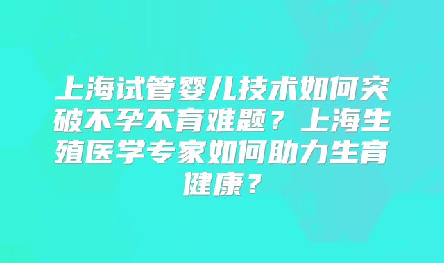 上海试管婴儿技术如何突破不孕不育难题？上海生殖医学专家如何助力生育健康？