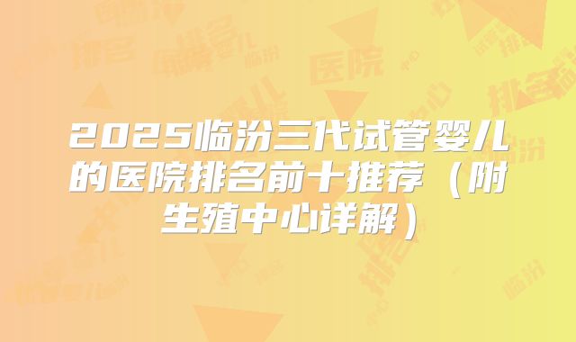 2025临汾三代试管婴儿的医院排名前十推荐(附生殖中心详解)