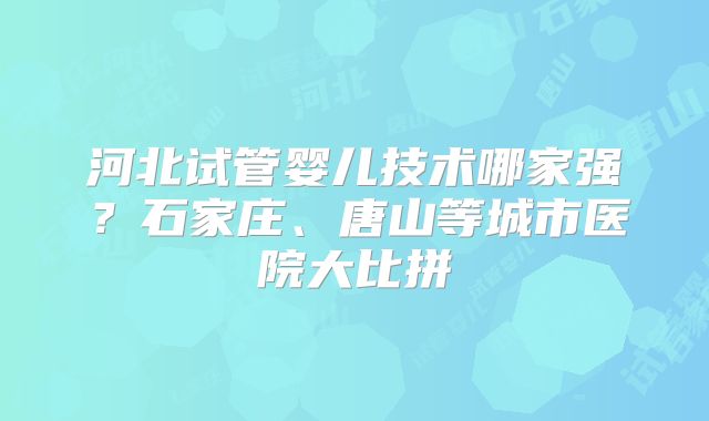 河北试管婴儿技术哪家强?石家庄、唐山等城市医院大比拼