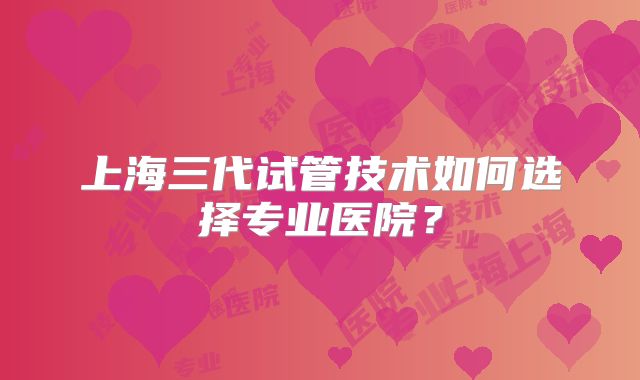 上海三代试管技术如何选择专业医院?