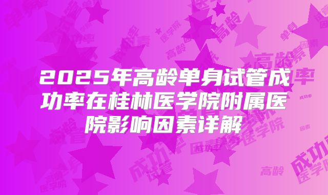 2025年高龄单身试管成功率在桂林医学院附属医院影响因素详解