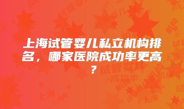 上海试管婴儿私立机构排名,哪家医院成功率更高?