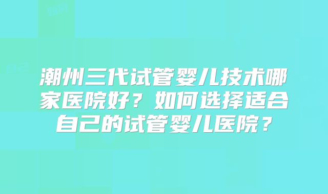 潮州三代试管婴儿技术哪家医院好？如何选择适合自己的试管婴儿医院？