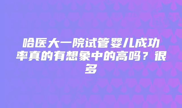 哈医大一院试管婴儿成功率真的有想象中的高吗?很多