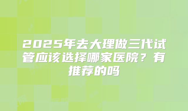 2025年去大理做三代试管应该选择哪家医院?有推荐的吗