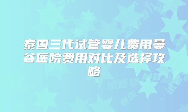 泰国三代试管婴儿费用曼谷医院费用对比及选择攻略