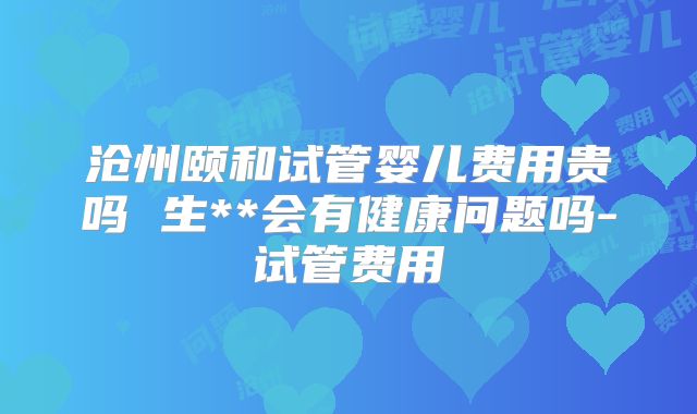 沧州颐和试管婴儿费用贵吗 生**会有健康问题吗-试管费用