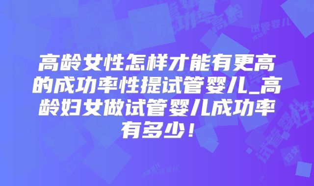 高龄女性怎样才能有更高的成功率性提试管婴儿_高龄妇女做试管婴儿成功率有多少!