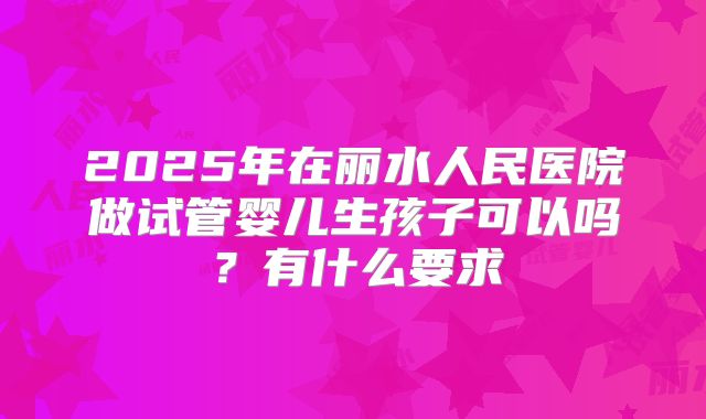 2025年在丽水人民医院做试管婴儿生孩子可以吗？有什么要求