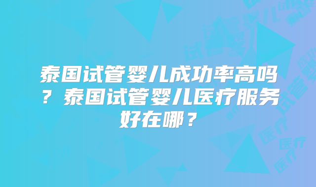 泰国试管婴儿成功率高吗?泰国试管婴儿医疗服务好在哪?