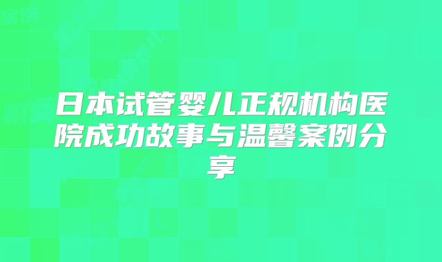 日本试管婴儿正规机构医院成功故事与温馨案例分享