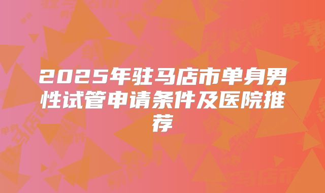 2025年驻马店市单身男性试管申请条件及医院推荐
