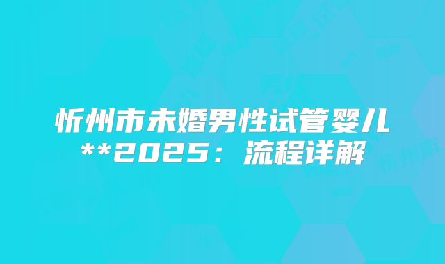忻州市未婚男性试管婴儿**2025:流程详解