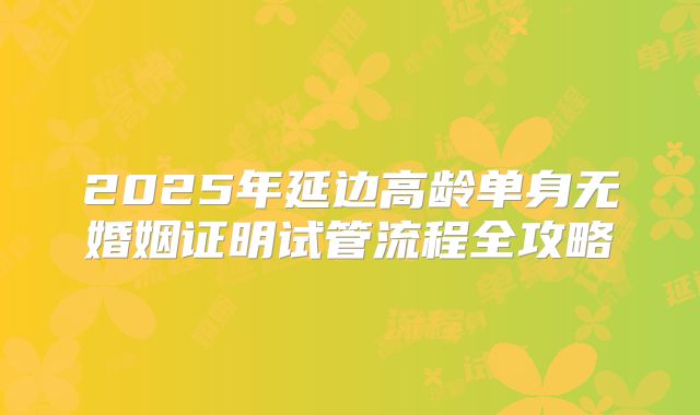 2025年延边高龄单身无婚姻证明试管流程全攻略