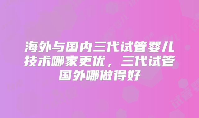 海外与国内三代试管婴儿技术哪家更优，三代试管国外哪做得好
